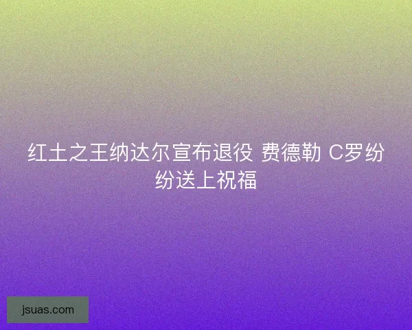 红土之王纳达尔宣布退役 费德勒 C罗纷纷送上祝福