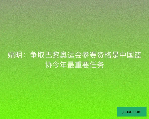 姚明：争取巴黎奥运会参赛资格是中国篮协今年最重要任务
