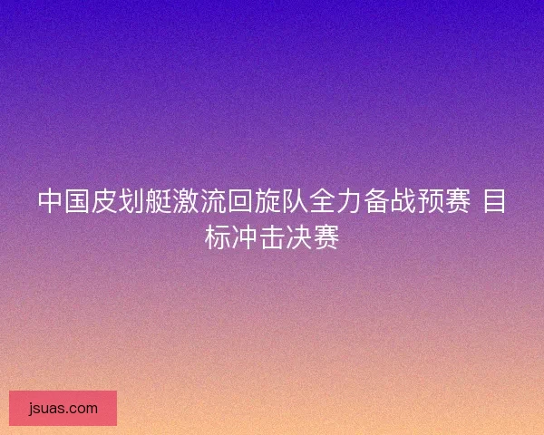 中国皮划艇激流回旋队全力备战预赛 目标冲击决赛