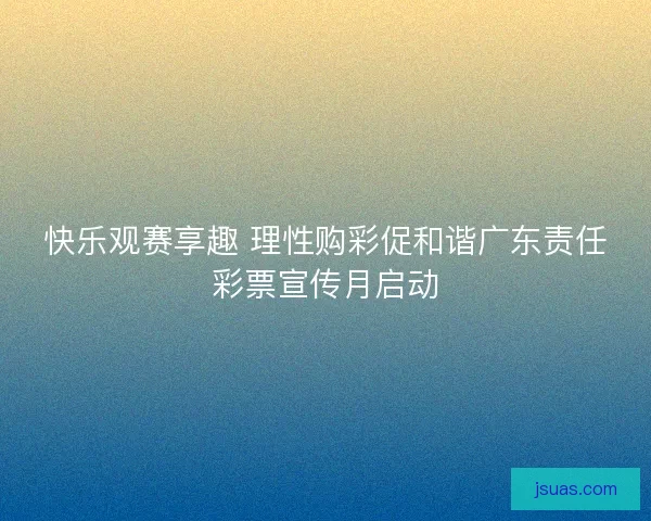 快乐观赛享趣 理性购彩促和谐广东责任彩票宣传月启动